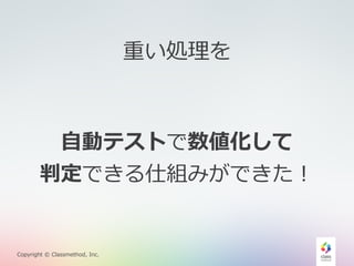⾃自動テストで数値化して 
判定できる仕組みができた！ 
Copyright © Classmethod, Inc. 
重い処理理を 
 