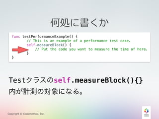 Testクラスのself.measureBlock(){} 
内が計測の対象になる。 
Copyright © Classmethod, Inc. 
何処に書くか 
func testPerformanceExample() { 
// This is an example of a performance test case. 
self.measureBlock() { 
// Put the code you want to measure the time of here. 
} 
} 
 