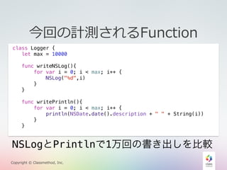 今回の計測されるFunction 
class Logger { 
let max = 10000 
func writeNSLog(){ 
for var i = 0; i < max; i++ { 
NSLog("%d",i) 
} 
} 
func writePrintln(){ 
for var i = 0; i < max; i++ { 
println(NSDate.date().description + " " + String(i)) 
} 
} 
NSLogとPrintlnで1万回の書き出しを比較 
Copyright © Classmethod, Inc. 
 