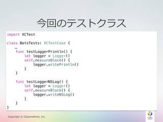 今回のテストクラス 
import XCTest 
class BotsTests: XCTestCase { 
… 
func testLoggerPrintln() { 
let logger = Logger() 
self.measureBlock() { 
logger.writePrintln() 
} 
} 
func testLoggerNSLog() { 
let logger = Logger() 
self.measureBlock() { 
logger.writeNSLog() 
} 
NSLog} 
とPrintlnで1万回の書き出しを比較 
} 
Copyright © Classmethod, Inc. 
 
