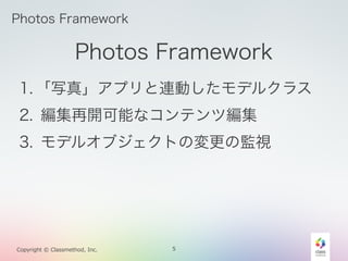 Photos Framework 
1. 「写真」アプリと連動したモデルクラス 
2. 編集再開可能なコンテンツ編集 
3. モデルオブジェクトの変更の監視 
Copyright © Classmethod, Inc. 
5 
Photos F...