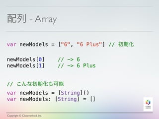 配列 - Array 
var newModels = ["6", "6 Plus"] // 初期化 
! 
newModels[0] // -> 6 
newModels[1] // -> 6 Plus 
// こんな初期化も可能 
var newModels = [String]() 
var newModels: [String] = [] 
Copyright © Classmethod, Inc. 
 