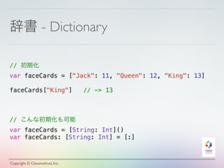 辞書 - Dictionary 
// 初期化 
var faceCards = ["Jack": 11, "Queen": 12, "King": 13] 
! 
faceCards["King"] // -> 13 
// こんな初期化も可能 
var faceCards = [String: Int]() 
var faceCards: [String: Int] = [:] 
Copyright © Classmethod, Inc. 
 