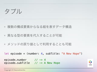 タプル 
複数の構成要素からなる組を表すデータ構造 
異なる型の要素を代入することが可能 
メソッドの戻り値として利用することも可能 
let episode = (number: 4, subTitle: "A New Hope”) 
! 
episode.number // -> 4 
episode.subTitle // -> A New Hope 
Copyright © Classmethod, Inc. 
 