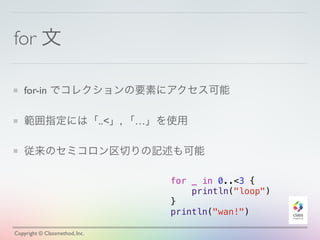 for 文 
for-in でコレクションの要素にアクセス可能 
範囲指定には「..<」, 「…」を使用 
従来のセミコロン区切りの記述も可能 
for _ in 0..<3 { 
println("loop") 
} 
println("wan!") 
Copyright © Classmethod, Inc. 
 