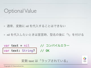 Optional Value 
通常、変数に nil を代入することはできない 
nil を代入したいときは宣言時、型名の後に「?」を付ける 
var text = nil // コンパイルエラー 
var text: String? // OK 
変数 text は「ラップされている」 
Copyright © Classmethod, Inc. 
 