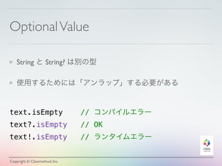 Optional Value 
String と String? は別の型 
使用するためには「アンラップ」する必要がある 
text.isEmpty // コンパイルエラー 
text?.isEmpty // OK　 
text!.isEmpty // ランタイムエラー 
Copyright © Classmethod, Inc. 
 