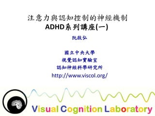 注意力與認知控制的神經機制 
ADHD系列講座(一) 
阮啟弘 
國立中央大學 
視覺認知實驗室 
認知神經科學研究所 
http://www.viscol.org/ 
 