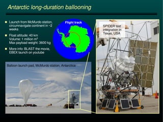 Antarctic long-duration ballooning 
Balloon launch pad, McMurdo station, Antarctica 
SPIDER test 
integration in 
Texas, USA 
 Launch from McMurdo station, Flight track 
circumnavigate continent in ~2 
weeks 
 Float altitude: 40 km 
Volume: 1 million m3 
Max payload weight: 3600 kg 
 More info: BLAST the movie, 
EBEX launch on youtube 
 