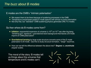 The buzz about B modes 
E modes are the CMB's “intrinsic polarisation” 
 We expect them to be there because of scattering processes in the CMB 
 Temperature anisotropies predict E-mode spectra with almost no extra information 
 Not only that, but “standard” CMB scattering physics generates ONLY E modes. 
So then where do B modes come from? 
 Inflation: exponential expansion of universe (x 1025) at 10-35 sec after big bang. 
“Smoking gun” signature = gravitational wave background that leaves a B-mode 
imprint on CMB polarization! 
 Gravitational lensing by large scale structure converts some of the E-mode 
polarisation to B-mode. Use this to study structure formation, “weigh” neutrinos. 
 How can we tell the difference between the above two? Degree vs. arcminute 
angular scales. 
The moral of the story: B modes tell 
us things about the universe that 
temperature and E modes can't. 
 