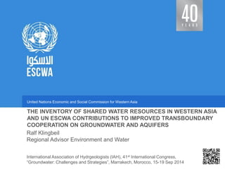 United Nations Economic and Social Commission for Western Asia 
Regional Advisor Environment and Water 
THE INVENTORY OF SHARED WATER RESOURCES IN WESTERN ASIA AND UN ESCWA CONTRIBUTIONS TO IMPROVED TRANSBOUNDARY COOPERATION ON GROUNDWATER AND AQUIFERS 
Ralf Klingbeil 
International Association of Hydrgeologists (IAH), 41st International Congress, “Groundwater: Challenges and Strategies”, Marrakech, Morocco, 15-19 Sep 2014  