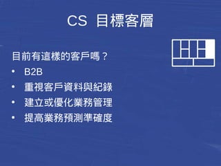 CS 目標客層 
目前有這樣的客戶嗎？ 
● B2B 
● 重視客戶資料與紀錄 
● 建立或優化業務管理 
● 提高業務預測準確度 
 