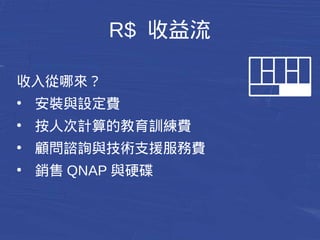 R$ 收益流 
收入從哪來？ 
● 安裝與設定費 
● 按人次計算的教育訓練費 
● 顧問諮詢與技術支援服務費 
● 銷售QNAP與硬碟 
 