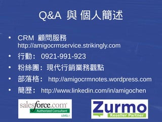 Q&A 與 個人簡述 
● CRM 顧問服務 
http://amigocrmservice.strikingly.com 
● 行動：0921-991-923 
● 粉絲團：現代行銷業務觀點 
● 部落格：http://amigocrmnotes.wordpress.com 
● 簡歷：http://www.linkedin.com/in/amigochen 
