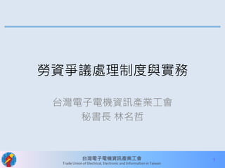1 
勞資爭議處理制度與實務 
台灣電子電機資訊產業工會 
秘書長林名哲 
 