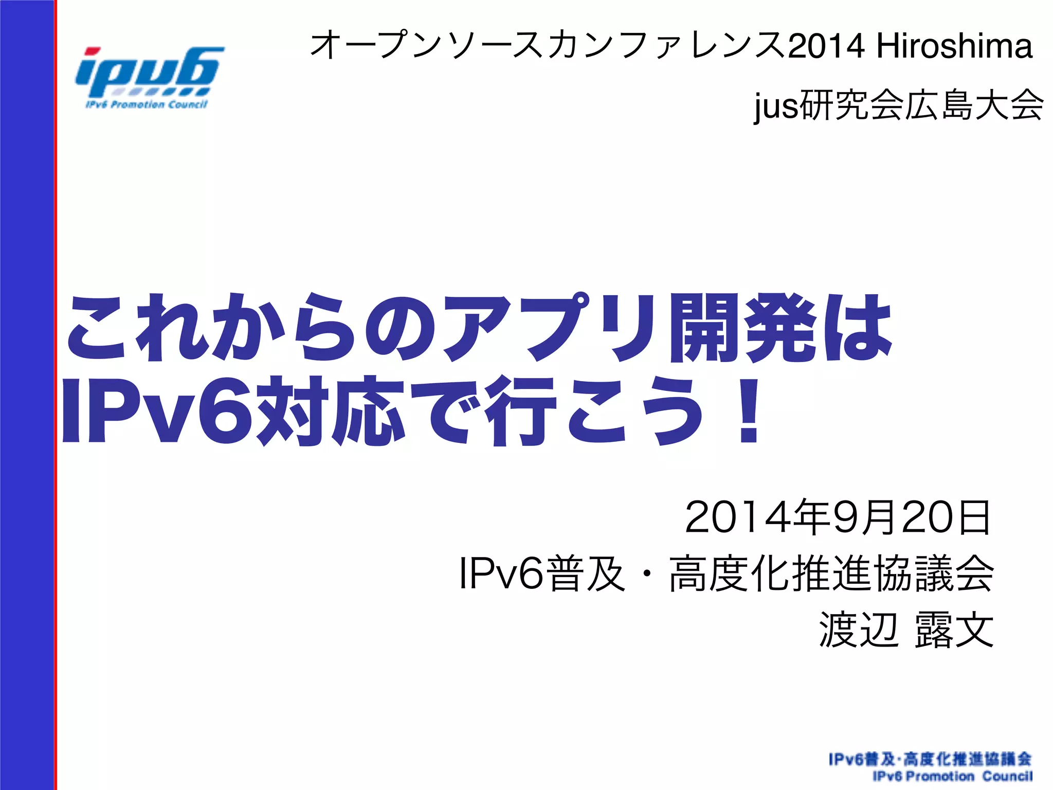 オープンソースカンファレンス2014 Hiroshima! 
jus研究会広島大会 
これからのアプリ開発は 
IPv6対応で行こう！ 
2014年9月20日 
IPv6普及・高度化推進協議会 
渡辺 露文　　 
 