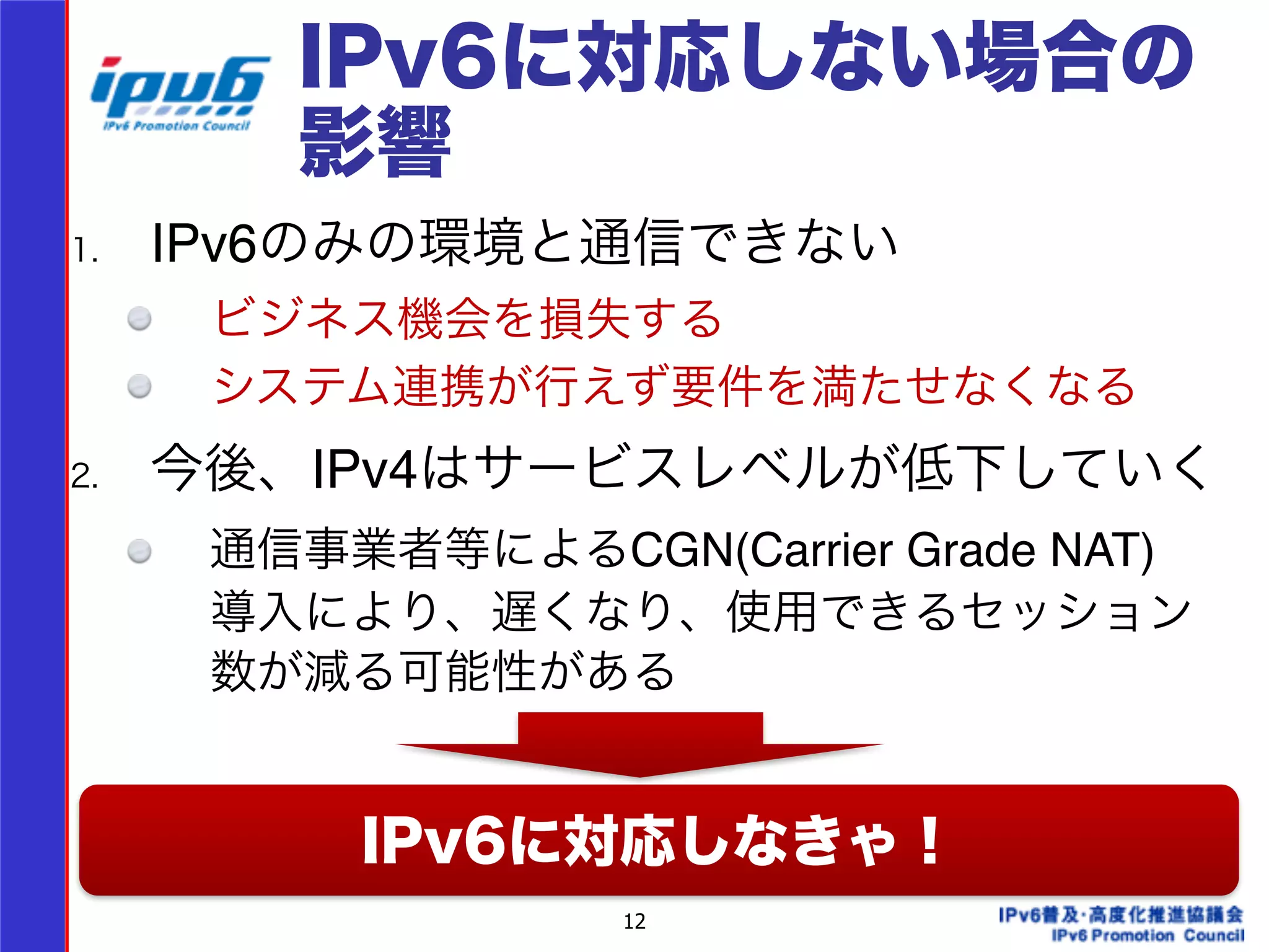IPv6に対応しない場合の 
影響 
1. IPv6のみの環境と通信できない! 
ビジネス機会を損失する! 
システム連携が行えず要件を満たせなくなる! 
2. 今後、IPv4はサービスレベルが低下していく! 
通信事業者等によるCGN(Carrier Grade NAT) 
導入により、遅くなり、使用できるセッション 
数が減る可能性がある! 
! 
! IPv6に対応しなきゃ！ 
12 
 