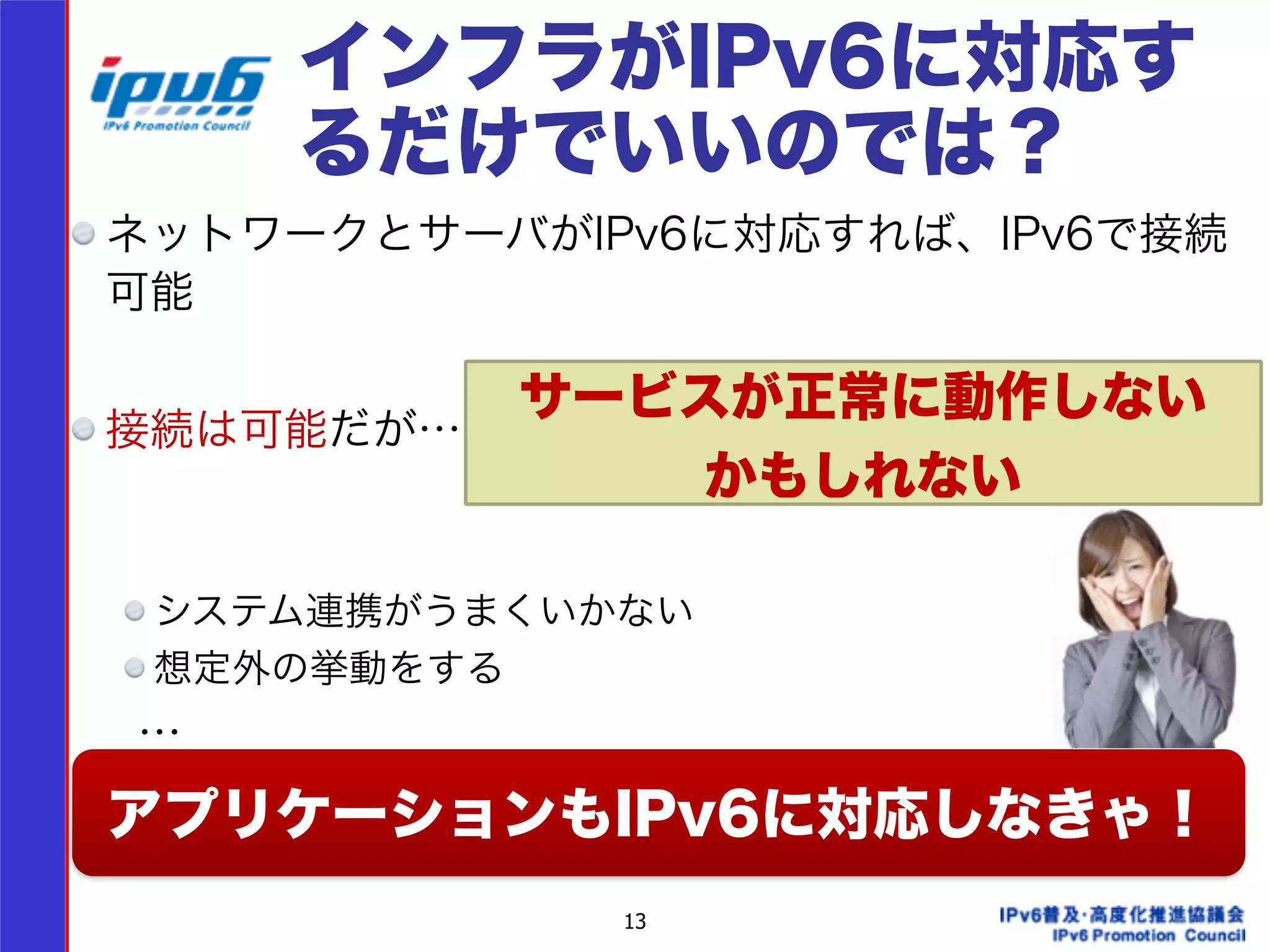 インフラがIPv6に対応す 
るだけでいいのでは？ 
ネットワークとサーバがIPv6に対応すれば、IPv6で接続 
可能 
! 
接続は可能だが… 
サービスが正常に動作しない 
13 
!!! 
かもしれない 
システム連携がうまくいかない! 
想定外の挙動をする! 
　 … 
! アプリケーションもIPv6に対応しなきゃ！ 
 
