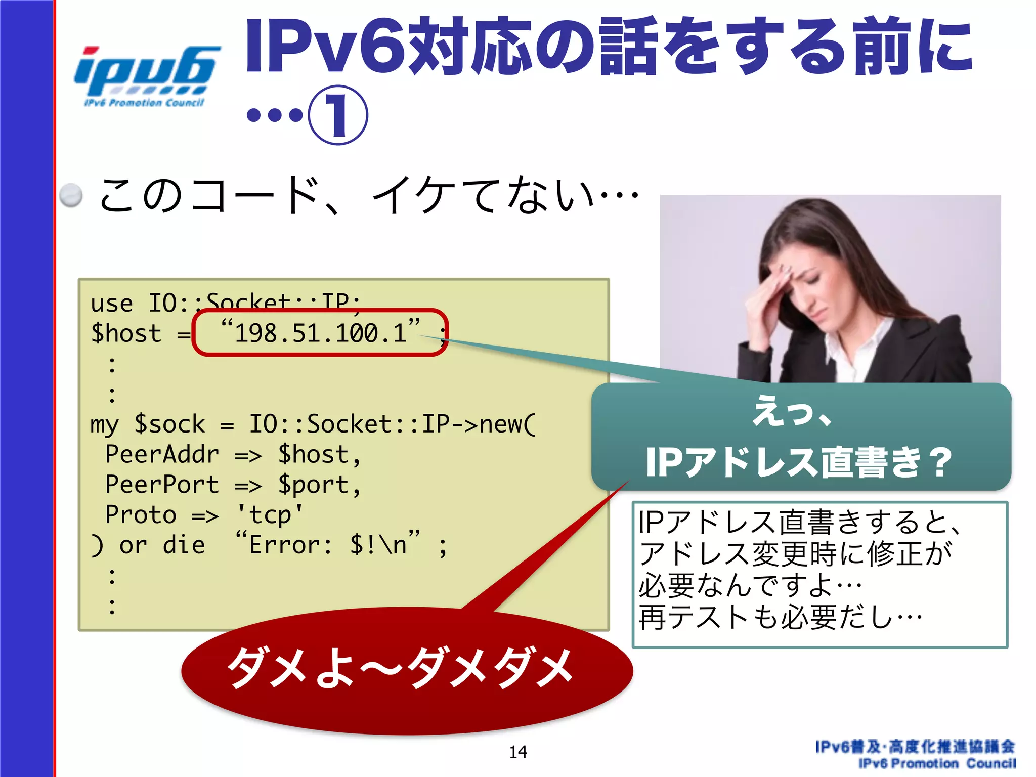 IPv6対応の話をする前に 
…① 
このコード、イケてない… 
use IO::Socket::IP; 
$host = “198.51.100.1”; 
: 
: 
my $sock = IO::Socket::IP->new( 
PeerAddr => $host, 
PeerPort => $port, 
Proto => 'tcp' 
) or die “Error: $!n”; 
: 
: 
14 
えっ、 
IPアドレス直書き？ 
IPアドレス直書きすると、 
アドレス変更時に修正が 
必要なんですよ… 
再テストも必要だし… 
ダメよ～ダメダメ 
 