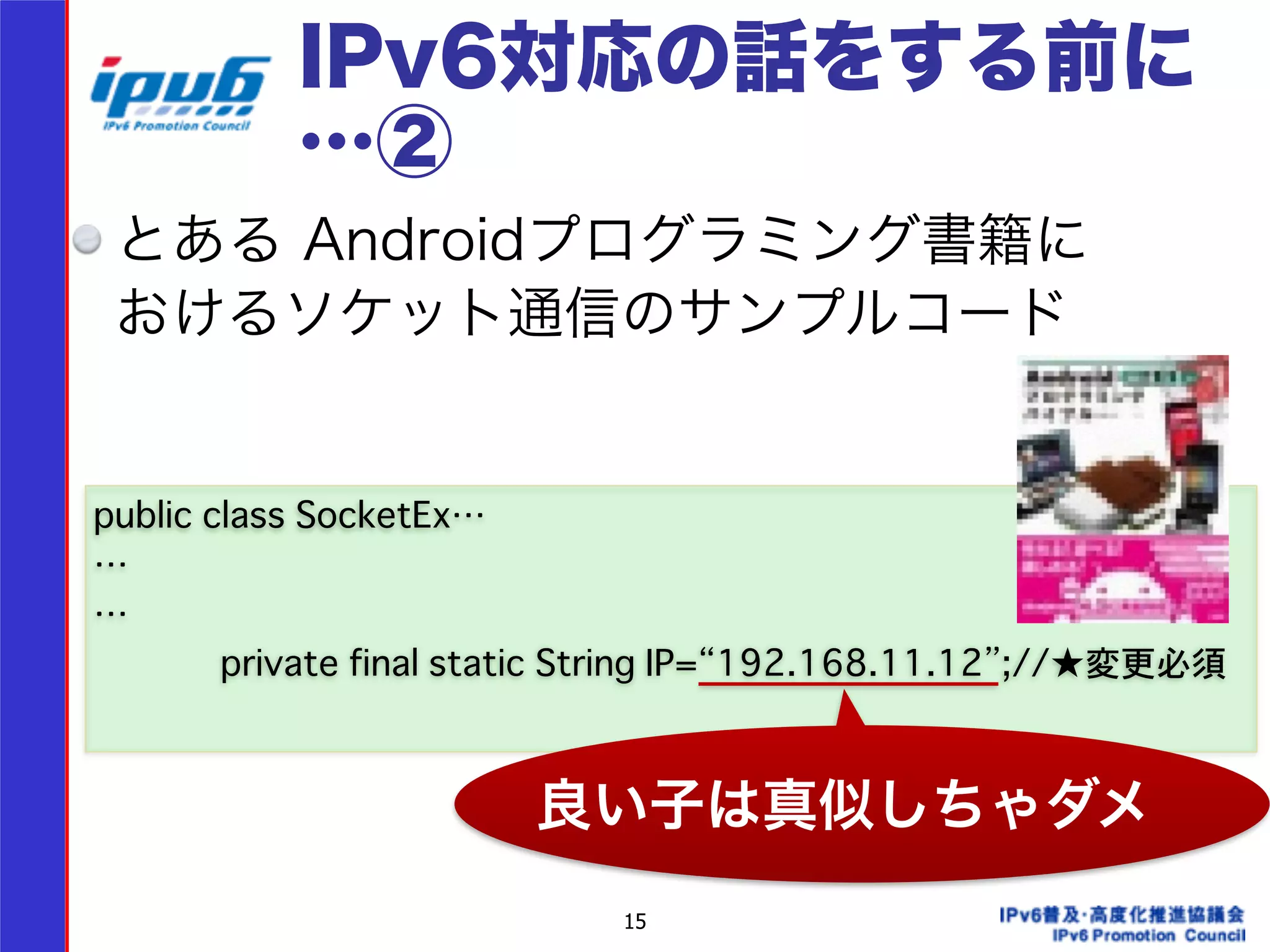 IPv6対応の話をする前に 
…② 
とある Androidプログラミング書籍に 
おけるソケット通信のサンプルコード 
15 
public class SocketEx… 
… 
… 
private final static String IP=“192.168.11.12”;//★変更必須 
良い子は真似しちゃダメ 
 