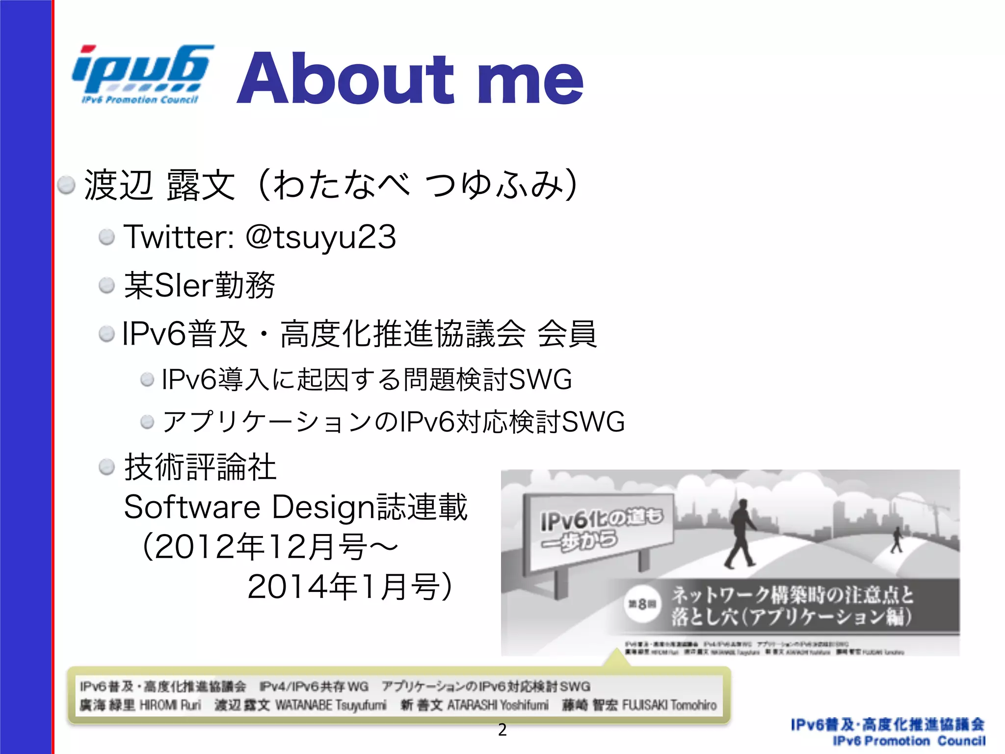 About me 
渡辺 露文（わたなべ つゆふみ） 
Twitter: @tsuyu23 
某SIer勤務 
IPv6普及・高度化推進協議会 会員 
IPv6導入に起因する問題検討SWG 
アプリケーションのIPv6対応検討SWG 
技術評論社 
Software Design誌連載 
（2012年12月号～ 
　　　　2014年1月号） 
! 
2 
 