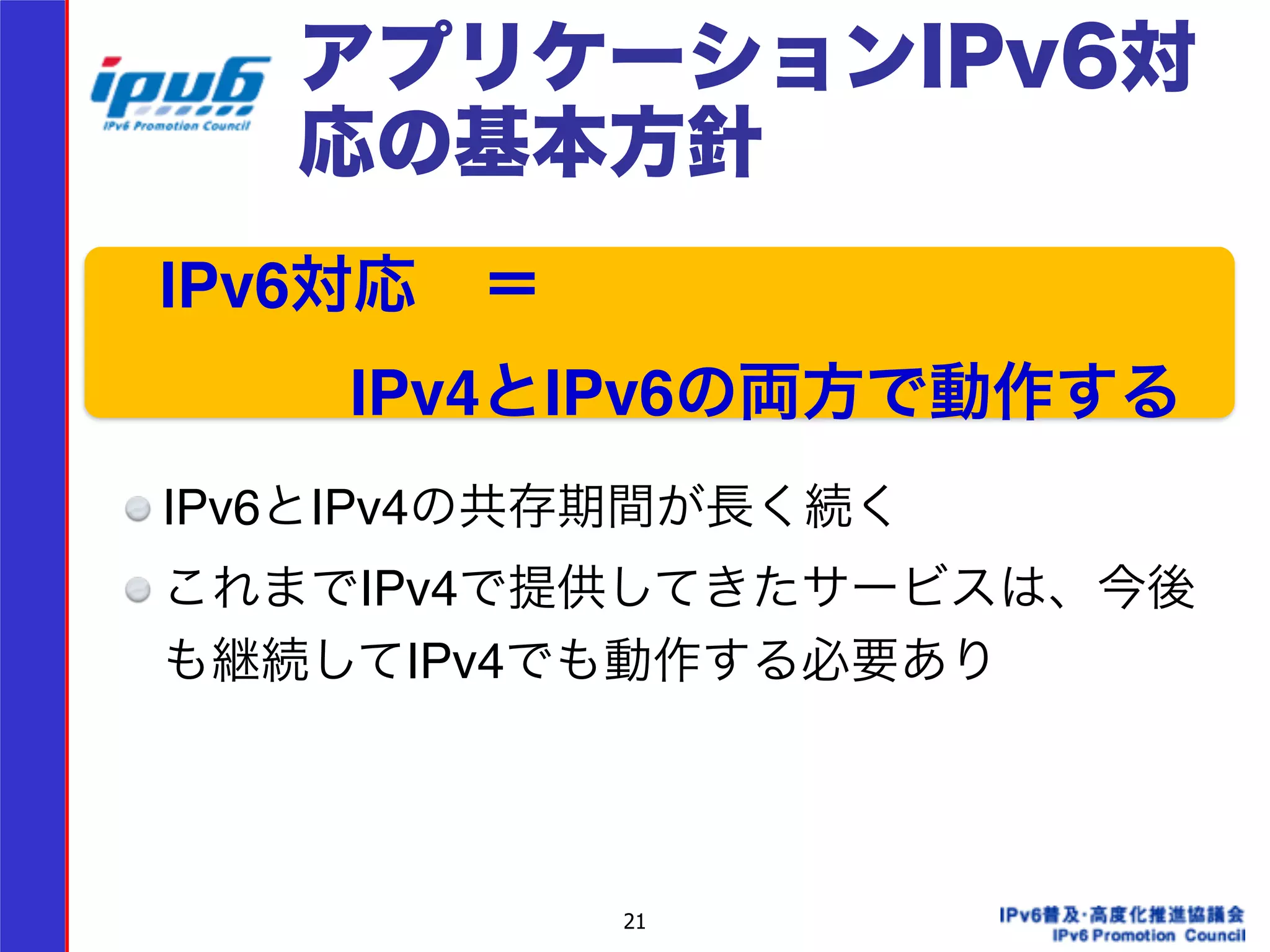 アプリケーションIPv6対 
応の基本方針 
　IPv6対応　＝! 
　　　　IPv4とIPv6の両方で動作する 
21 
! 
!!!! 
IPv6とIPv4の共存期間が長く続く! 
これまでIPv4で提供してきたサービスは、今後 
も継続してIPv4でも動作する必要あり 
 