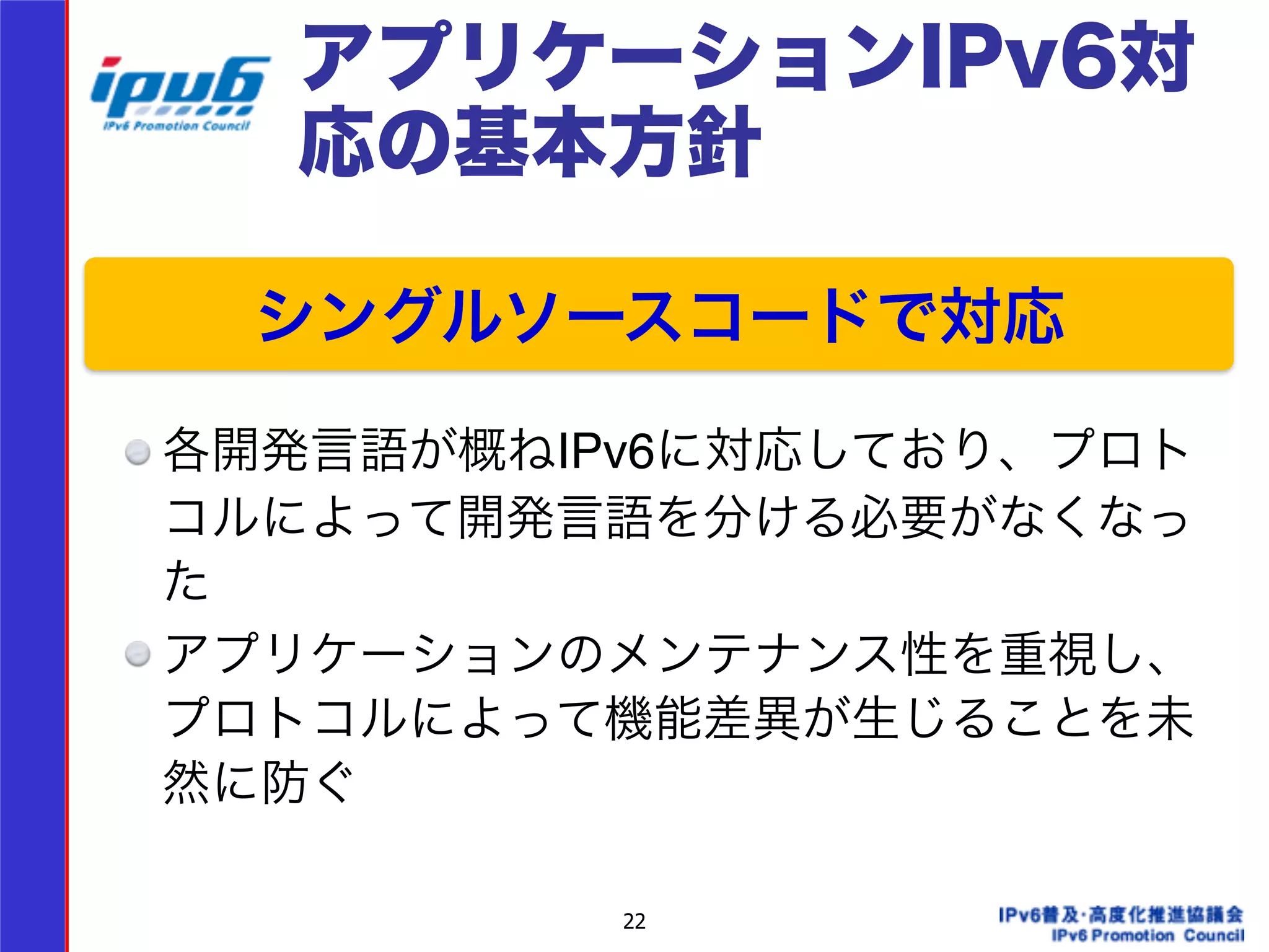 アプリケーションIPv6対 
応の基本方針 
シングルソースコードで対応 
22 
! 
!!! 
各開発言語が概ねIPv6に対応しており、プロト 
コルによって開発言語を分ける必要がなくなっ 
た! 
アプリケーションのメンテナンス性を重視し、 
プロトコルによって機能差異が生じることを未 
然に防ぐ 
 
