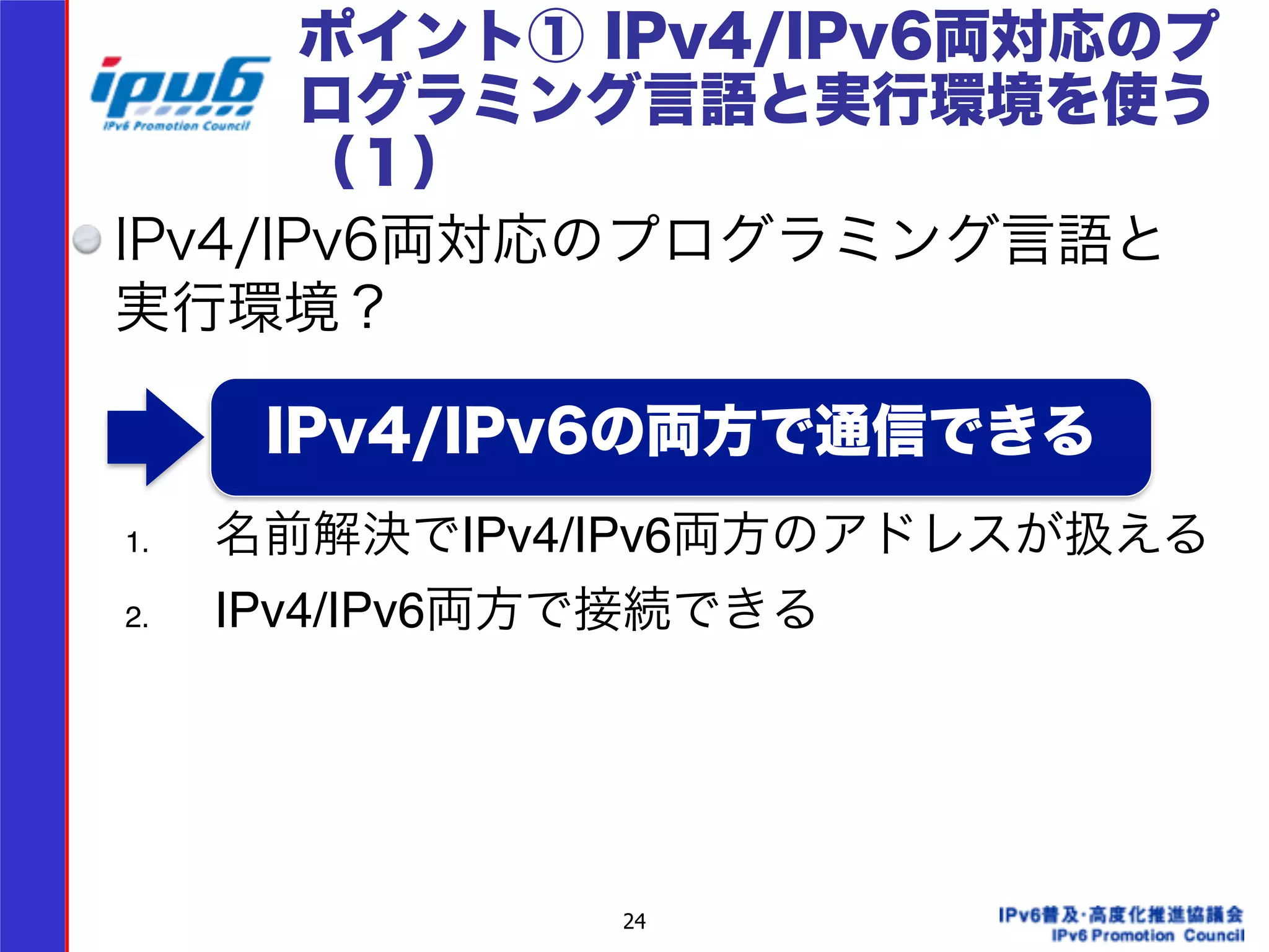 ポイント① IPv4/IPv6両対応のプ 
ログラミング言語と実行環境を使う 
（１） 
IPv4/IPv6両対応のプログラミング言語と 
実行環境？ 
IPv4/IPv6の両方で通信できる 
24 
! 
1. 名前解決でIPv4/IPv6両方のアドレスが扱える! 
2. IPv4/IPv6両方で接続できる 
 