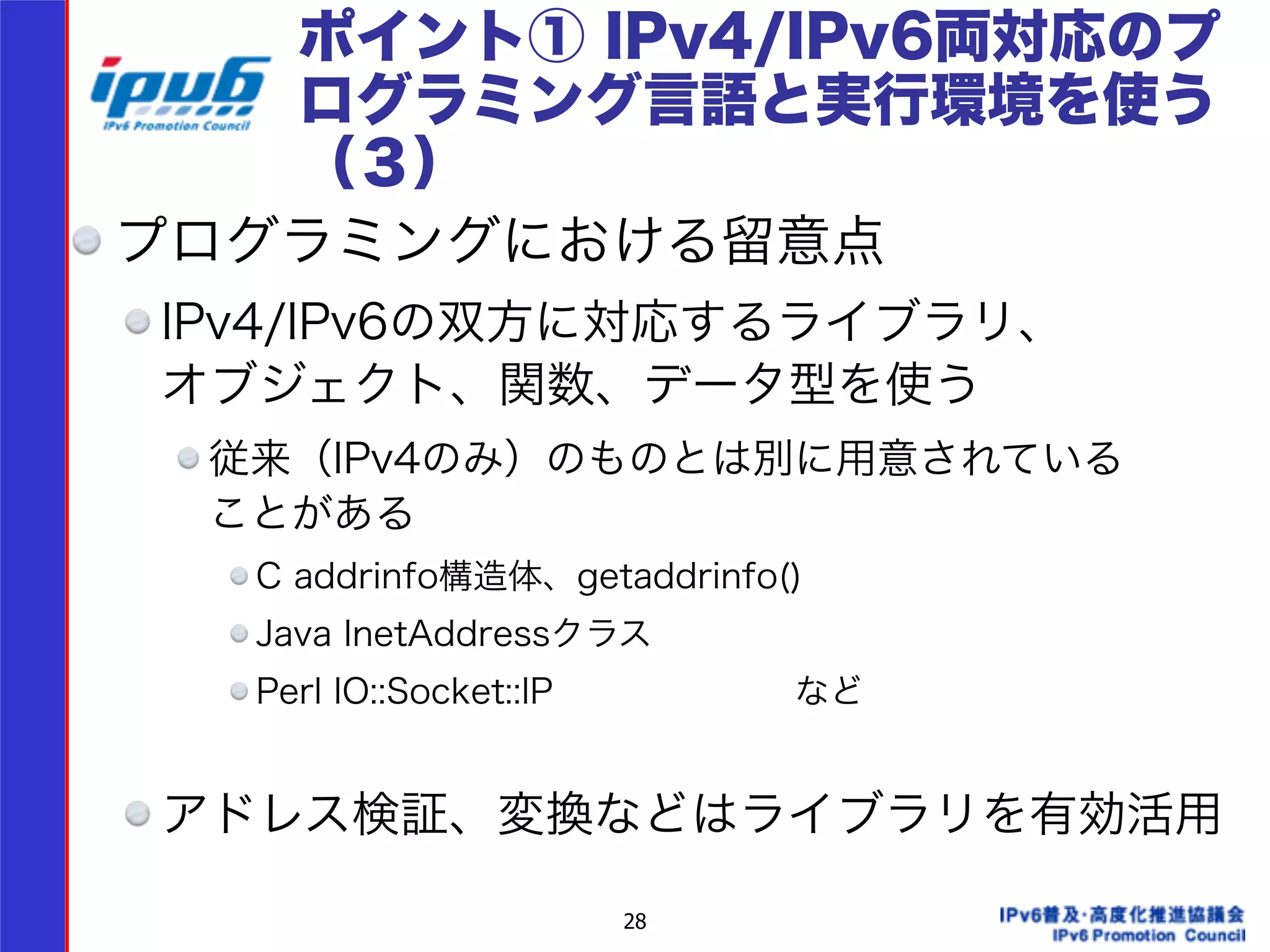 ポイント① IPv4/IPv6両対応のプ 
ログラミング言語と実行環境を使う 
（３） 
プログラミングにおける留意点 
IPv4/IPv6の双方に対応するライブラリ、 
オブジェクト、関数、データ型を使う 
従来（IPv4のみ）のものとは別に用意されている 
ことがある 
C addrinfo構造体、getaddrinfo() 
Java InetAddressクラス 
Perl IO::Socket::IP　　　　　　　など 
28 
! 
アドレス検証、変換などはライブラリを有効活用 
 