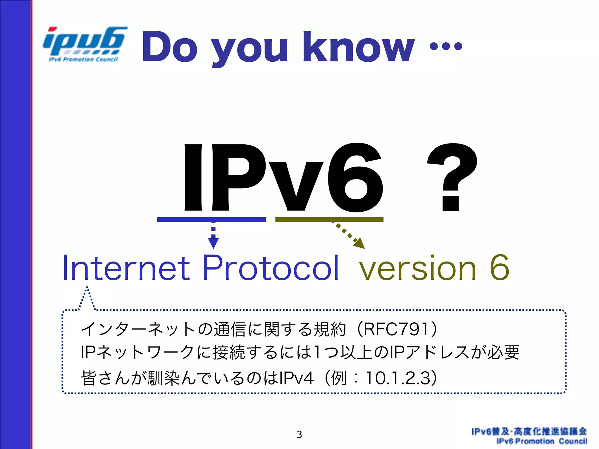 Do you know … 
IPv6 ？ 
Internet Protocol version 6 
インターネットの通信に関する規約（RFC791） 
IPネットワークに接続するには1つ以上のIPアドレスが必要 
皆さんが馴染んでいるのはIPv4（例：10.1.2.3） 
3 
 