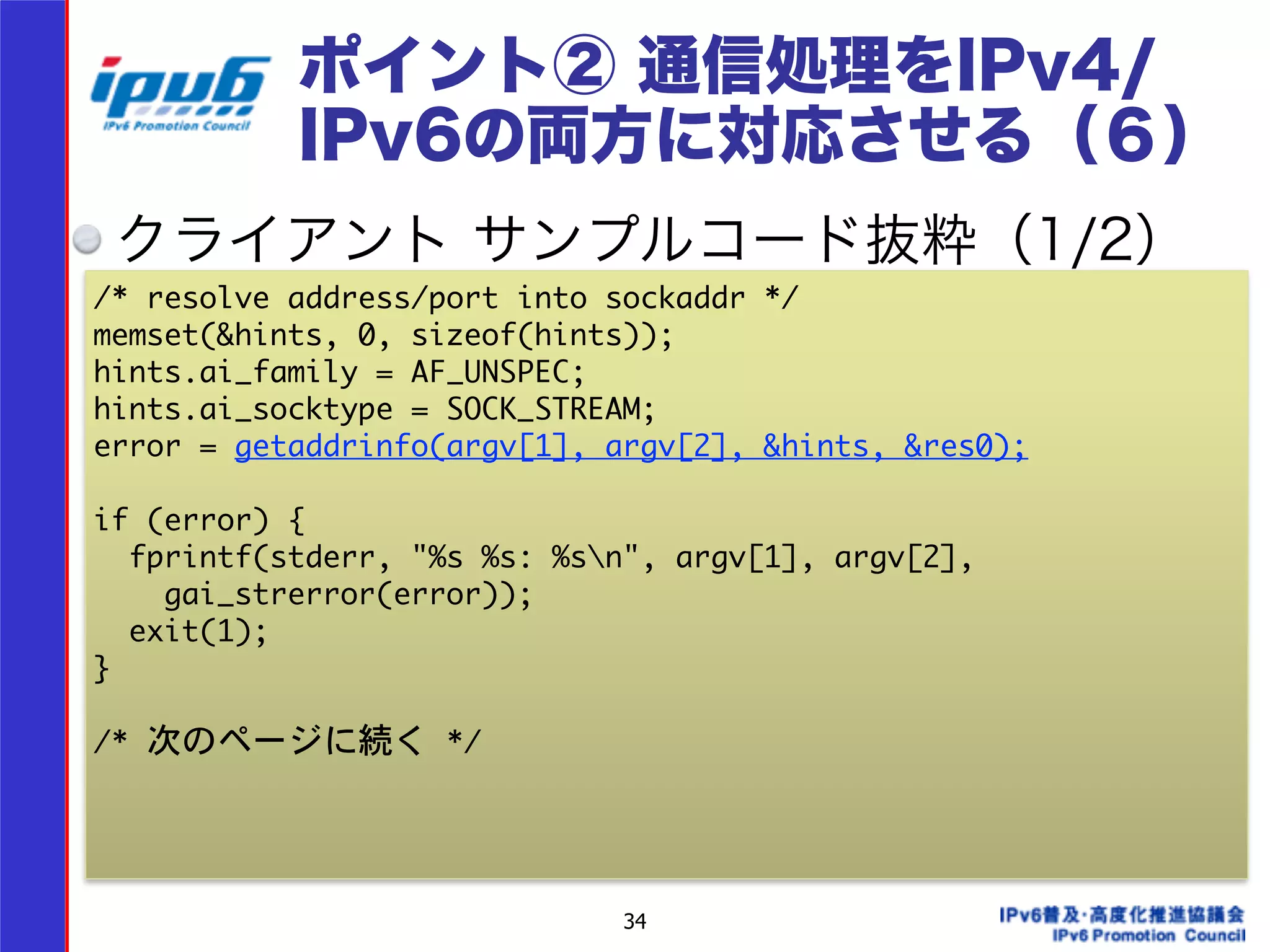 ポイント② 通信処理をIPv4/ 
IPv6の両方に対応させる（６） 
クライアント サンプルコード抜粋（1/2） 
/* resolve address/port into sockaddr */ 
memset(&hints, 0, sizeof(hints)); 
hints.ai_family = AF_UNSPEC; 
hints.ai_socktype = SOCK_STREAM; 
error = getaddrinfo(argv[1], argv[2], &hints, &res0); 
! 
if (error) { 
fprintf(stderr, "%s %s: %sn", argv[1], argv[2], 
34 
gai_strerror(error)); 
exit(1); 
} 
! 
/* 次のページに続く */ 
 