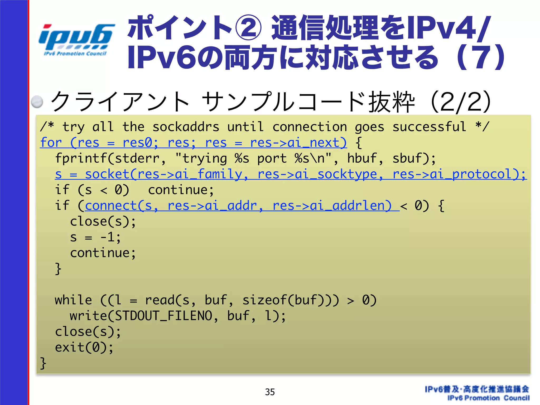 ポイント② 通信処理をIPv4/ 
IPv6の両方に対応させる（７） 
クライアント サンプルコード抜粋（2/2） 
/* try all the sockaddrs until connection goes successful */ 
for (res = res0; res; res = res->ai_next) { 
fprintf(stderr, "trying %s port %sn", hbuf, sbuf); 
s = socket(res->ai_family, res->ai_socktype, res->ai_protocol); 
if (s < 0) continue; 
if (connect(s, res->ai_addr, res->ai_addrlen) < 0) { 
close(s); 
s = -1; 
continue; 
} 
! 
while ((l = read(s, buf, sizeof(buf))) > 0) 
write(STDOUT_FILENO, buf, l); 
close(s); 
exit(0); 
} 
35 
 
