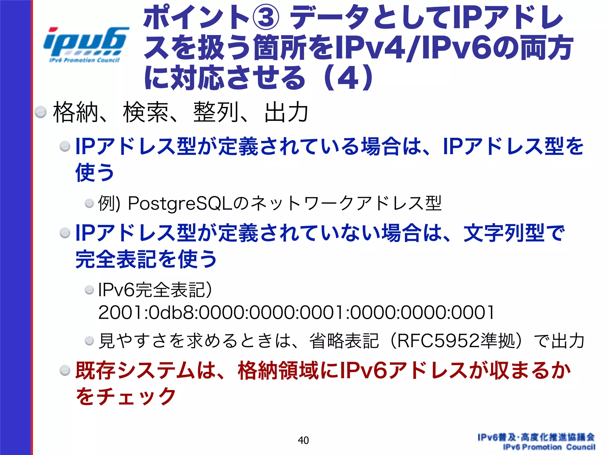 ポイント③ データとしてIPアドレ 
スを扱う箇所をIPv4/IPv6の両方 
に対応させる（４） 
格納、検索、整列、出力 
IPアドレス型が定義されている場合は、IPアドレス型を 
使う 
例) PostgreSQLのネットワークアドレス型 
IPアドレス型が定義されていない場合は、文字列型で 
完全表記を使う 
IPv6完全表記） 
2001:0db8:0000:0000:0001:0000:0000:0001 
見やすさを求めるときは、省略表記（RFC5952準拠）で出力 
既存システムは、格納領域にIPv6アドレスが収まるか 
をチェック 
40 
 