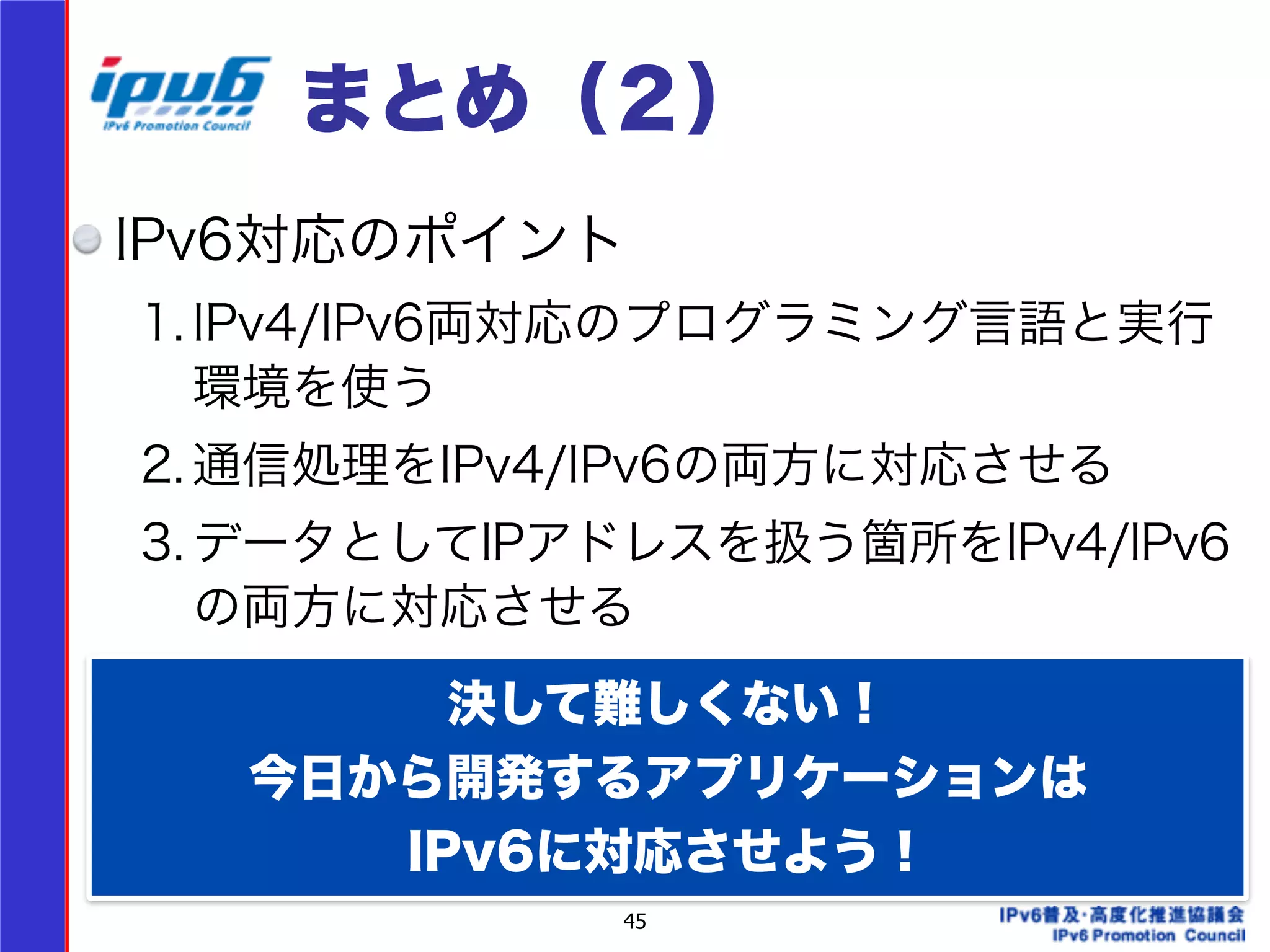 まとめ（２） 
IPv6対応のポイント 
1. IPv4/IPv6両対応のプログラミング言語と実行 
環境を使う 
2. 通信処理をIPv4/IPv6の両方に対応させる 
3. データとしてIPアドレスを扱う箇所をIPv4/IPv6 
の両方に対応させる 
45 
! 
　 
決して難しくない！ 
今日から開発するアプリケーションは 
IPv6に対応させよう！ 
 