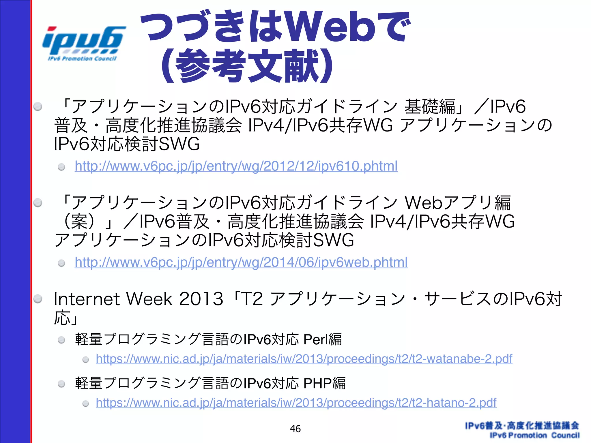 つづきはWebで 
（参考文献） 
「アプリケーションのIPv6対応ガイドライン 基礎編」／IPv6 
普及・高度化推進協議会 IPv4/IPv6共存WG アプリケーションの 
IPv6対応検討SWG 
http://www.v6pc.jp/jp/entry/wg/2012/12/ipv610.phtml! 
! 
「アプリケーションのIPv6対応ガイドライン Webアプリ編 
（案）」／IPv6普及・高度化推進協議会 IPv4/IPv6共存WG 
アプリケーションのIPv6対応検討SWG 
http://www.v6pc.jp/jp/entry/wg/2014/06/ipv6web.phtml! 
! 
Internet Week 2013「T2 アプリケーション・サービスのIPv6対 
応」 
軽量プログラミング言語のIPv6対応 Perl編! 
https://www.nic.ad.jp/ja/materials/iw/2013/proceedings/t2/t2-watanabe-2.pdf! ! 
軽量プログラミング言語のIPv6対応 PHP編! 
https://www.nic.ad.jp/ja/materials/iw/2013/proceedings/t2/t2-hatano-2.pdf 
46 
 