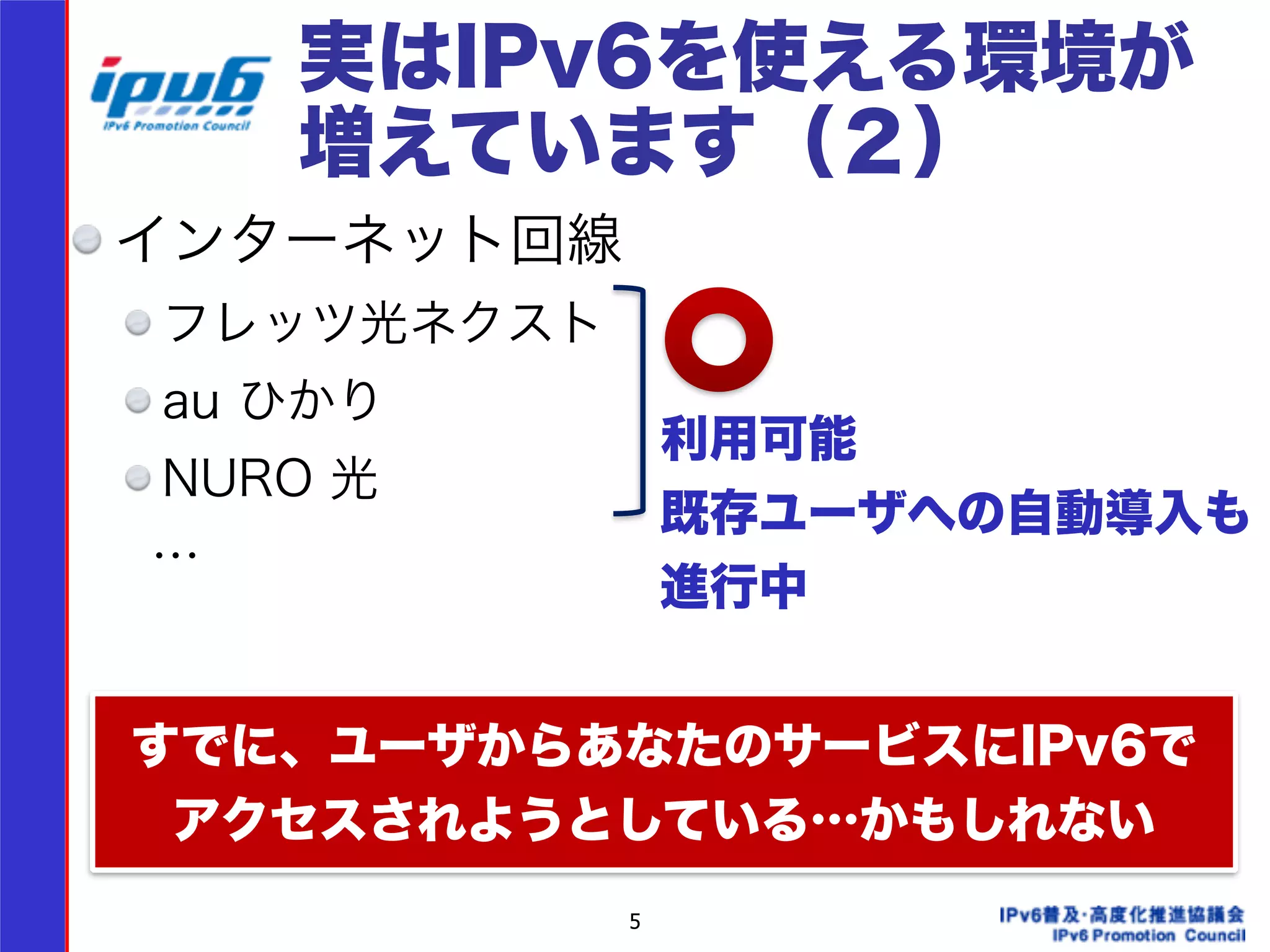 実はIPv6を使える環境が 
増えています（２） 
インターネット回線 
フレッツ光ネクスト 
au ひかり 
NURO 光 
　… 
! 
! 
5 
利用可能 
既存ユーザへの自動導入も 
進行中 
すでに、ユーザからあなたのサービスにIPv6で 
アクセスされようとしている…かもしれない 
 