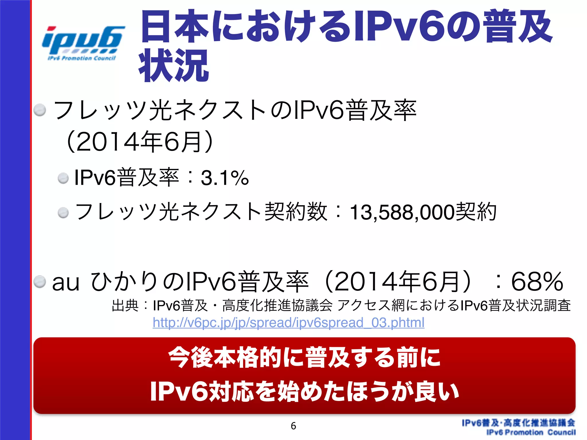 日本におけるIPv6の普及 
状況 
フレッツ光ネクストのIPv6普及率 
（2014年6月） 
IPv6普及率：3.1%! 
フレッツ光ネクスト契約数：13,588,000契約! 
! 
au ひかりのIPv6普及率（2014年6月）：68% 
! 
! 今後本格的に普及する前に 
出典：IPv6普及・高度化推進協議会 アクセス網におけるIPv6普及状況調査! 
　　　http://v6pc.jp/jp/spread/ipv6spread_03.phtml 
IPv6対応を始めたほうが良い 
6 
 