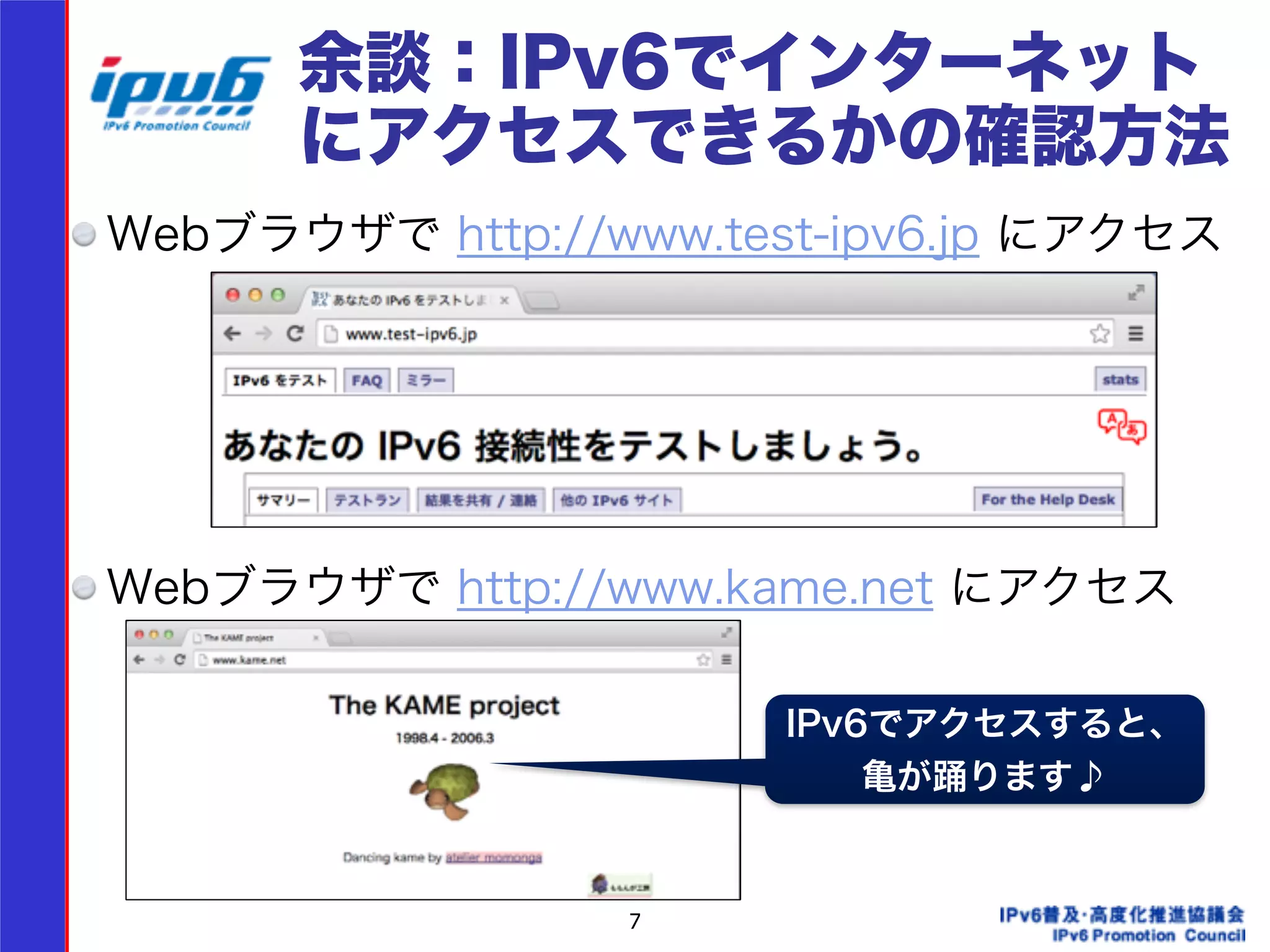 余談：IPv6でインターネット 
にアクセスできるかの確認方法 
Webブラウザで http://www.test-ipv6.jp にアクセス 
! 
! 
! 
! 
Webブラウザで http://www.kame.net にアクセス 
! 
! 
! 
7 
IPv6でアクセスすると、 
亀が踊ります♪ 
 