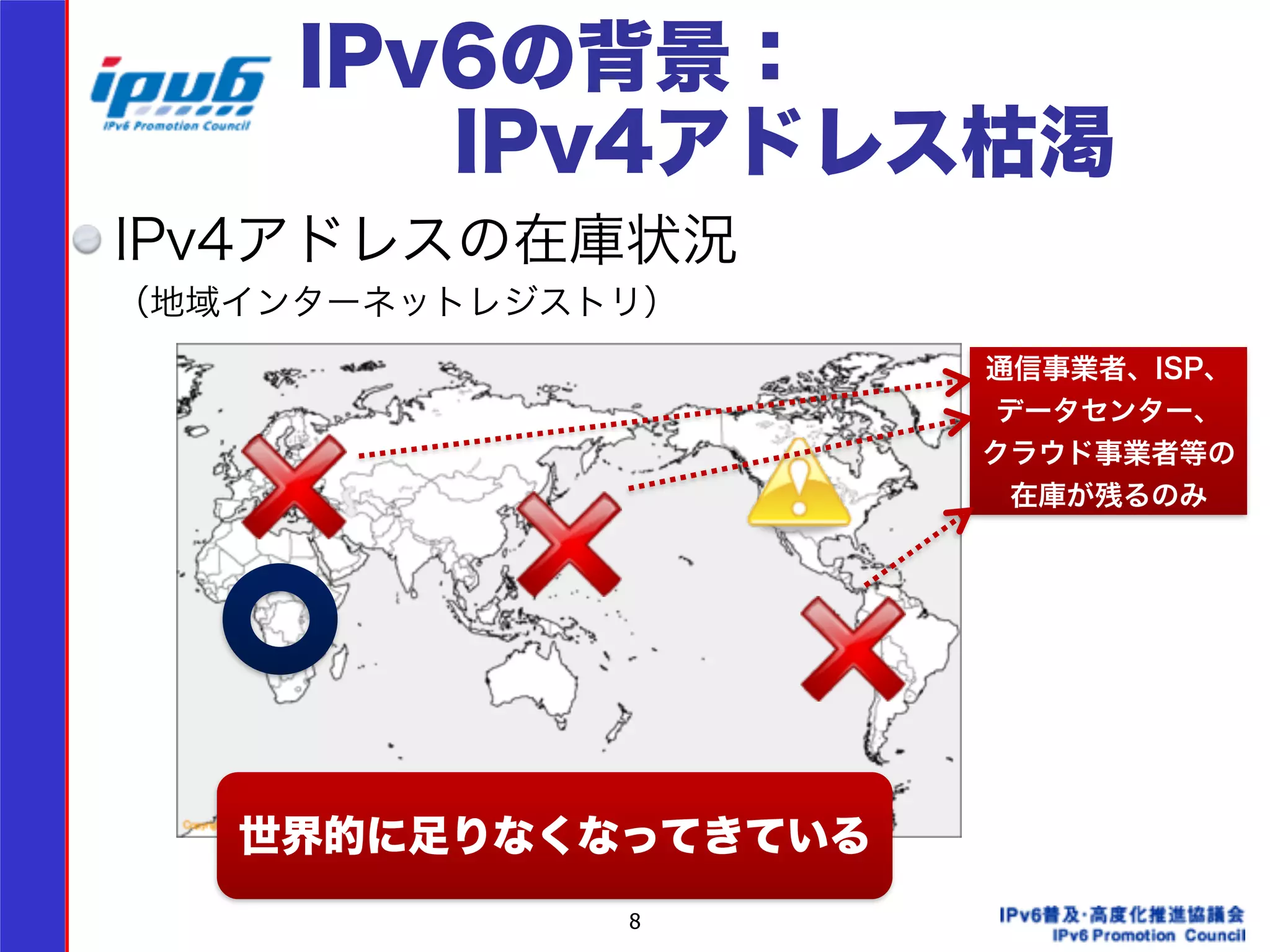 IPv6の背景： 
　　IPv4アドレス枯渇 
IPv4アドレスの在庫状況 
（地域インターネットレジストリ） 
8 
通信事業者、ISP、 
データセンター、 
クラウド事業者等の 
在庫が残るのみ 
世界的に足りなくなってきている 
 