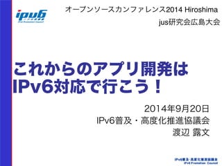 オープンソースカンファレンス2014 Hiroshima! 
jus研究会広島大会 
これからのアプリ開発は 
IPv6対応で行こう！ 
2014年9月20日 
IPv6普及・高度化推進協議会 
渡辺 露文　　 
 