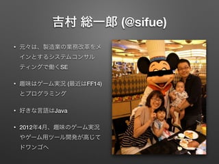 吉村 総一郎 (@sifue)
•

元々は、製造業の業務改革をメ
インとするシステムコンサル
ティングで働くSE

•

趣味はゲーム実況 (最近はFF14)
とプログラミング

•

好きな言語はJava

•

2012年4月、趣味のゲー...