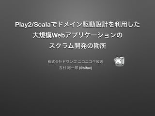 Play2/Scalaでドメイン駆動設計を利用した
大規模Webアプリケーションの
スクラム開発の勘所
株式会社ドワンゴ ニコニコ生放送
吉村 総一郎 (@sifue)

 