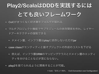 Play2/ScalaはDDDを実践するには
とても良いフレームワーク
•

CoCがきつくなく好き勝手フォルダが掘れる

•

マルチプロジェクト機能でサブモジュールの依存関係を作れ、レイヤー
ドアーキテクチャの強制できる
•

•

ドメイン層、インフラ層はplayに依存しないただのjar

case classがエンティティと値オブジェクトの作成のコストを下げる
•

例えば、インフラ層ORMのマッピングクラスとドメイン層のエンティ
ティを分けることなどが苦にならない。

•

play2を捨てられるように開発することが可能。

※ CoC:「設定より規約」（CoC:Convention over Conﬁguration）

 