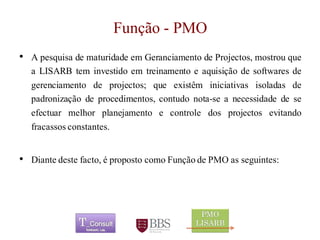 Função - PMO 
	 
• A pesquisa de maturidade em Geranciamento de Projectos, mostrou que 
a LISARB tem investido em treinamento e aquisição de softwares de 
gerenciamento de projectos; que existêm iniciativas isoladas de 
padronização de procedimentos, contudo nota-se a necessidade de se 
efectuar melhor planejamento e controle dos projectos evitando 
fracassos constantes. 
• Diante deste facto, é proposto como Função de PMO as seguintes: 
 