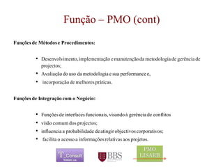 Função–PMO (cont) 
Funçõesde Métodose Procedimentos: 
•Desenvolvimento, implementaçãoe manutençãoda metodologiade gerênciade projectos; 
•Avaliaçãodo usoda metodologiae suaperformance e, 
•incorporaçãode melhorespráticas. 
Funçõesde Integraçãocom o Negócio: 
•Funçõesde interfaces funcionais, visandoà gerênciade conflitos 
•visãocomumdos projectos; 
•influenciaa probabilidadede atingirobjectivoscorporativos; 
•facilitao acessoa informaçõesrelativasaosprojetos. 
	 
 