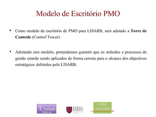 Modelo de Escritório PMO 
•ComomodelodeescritóriodePMOparaLISARB,seráadotadoaTorredeControle(ControlTower). 
•Adotandoestemodelo,pretendemosgarantirqueosmétodoseprocessosdegestãoestarãosendoaplicadosdeformacorretaparaoalcancedosobjectivosestratégicosdefinidospelaLISARB. 
	 
 