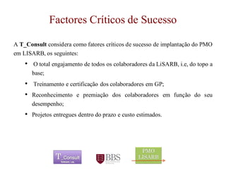Factores Críticos de Sucesso 
AT_ConsultconsideracomofatorescríticosdesucessodeimplantaçãodoPMOemLISARB,osseguintes: 
•OtotalengajamentodetodososcolaboradoresdaLiSARB,i.e,dotopoabase; 
•TreinamentoecertificaçãodoscolaboradoresemGP; 
•Reconhecimentoepremiaçãodoscolaboradoresemfunçãodoseudesempenho; 
•Projetosentreguesdentrodoprazoecustoestimados. 
	 
 