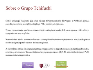 Sobre o Grupo Tchifuchi 
SomosumgrupoAngolanoqueactuanaáreadeGerenciamentodeProjetosePortfólios,com25anosdeexperiêncianaimplementaçãodePMOnomercadonacional. 
Temoscomomissão, auxiliaros nossos clientes na implementação de ferramentas que crião valores agregados aos seus negócios. 
Nossavisãoéajudarosnossosclientesaconseguiremimplementarprocessosemétodosdegestãosolidosesegurosparaosucessodosseusnegocios. 
A experiência obtida em gerenciamento de projecto, atravésde profissionais altamente qualificados, permite ao grupo dispor de capcidades suficientes para propor à LISARB a implantação de um PMO na sua estrutura organizativa. 	 
 