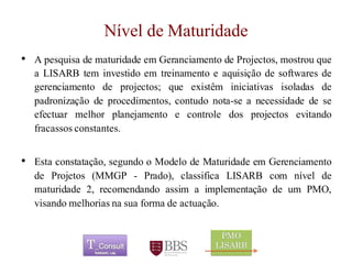 Nível de Maturidade 
•ApesquisadematuridadeemGeranciamentodeProjectos,mostrouqueaLISARBteminvestidoemtreinamentoeaquisiçãodesoftwaresdegerenciamentodeprojectos;queexistêminiciativasisoladasdepadronizaçãodeprocedimentos,contudonota-seanecessidadedeseefectuarmelhorplanejamentoecontroledosprojectosevitandofracassosconstantes. 
•Estaconstatação,segundooModelodeMaturidadeemGerenciamentodeProjetos(MMGP-Prado),classificaLISARBcomníveldematuridade2,recomendandoassimaimplementaçãodeumPMO, visandomelhoriasnasuaformadeactuação. 
	 
 