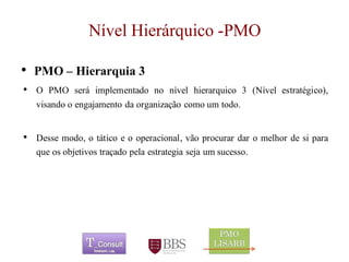 Nível Hierárquico -PMO 
•PMO –Hierarquia 3 
•OPMOseráimplementadononívelhierarquico3(Nívelestratégico), visandooengajamentodaorganizaçãocomoumtodo. 
•Dessemodo,otáticoeooperacional,vãoprocurardaromelhordesiparaqueosobjetivostraçadopelaestrategiasejaumsucesso. 
	 
 